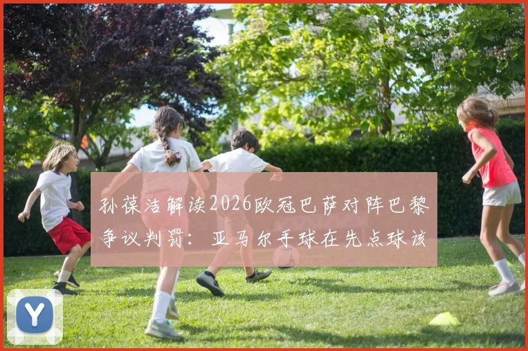 孙葆洁解读2026欧冠巴萨对阵巴黎争议判罚：亚马尔手球在先点球该取消，奥利塞犯规至少应黄牌