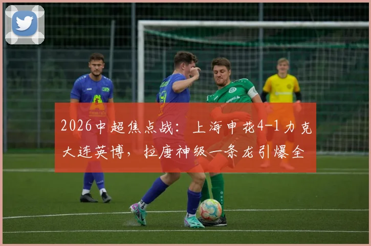 2026中超焦点战:上海申花4-1力克大连英博,拉唐神级一条龙引爆全场,附全场集锦