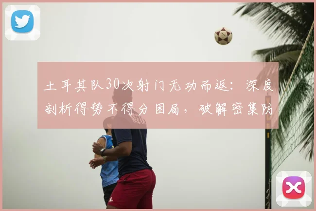 土耳其队30次射门无功而返：深度剖析得势不得分困局，破解密集防守的实战指南