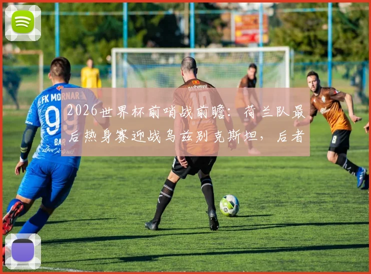 2026世界杯前哨战前瞻：荷兰队最后热身赛迎战乌兹别克斯坦，后者能否借强敌重拾信心？战术阵容深度解析