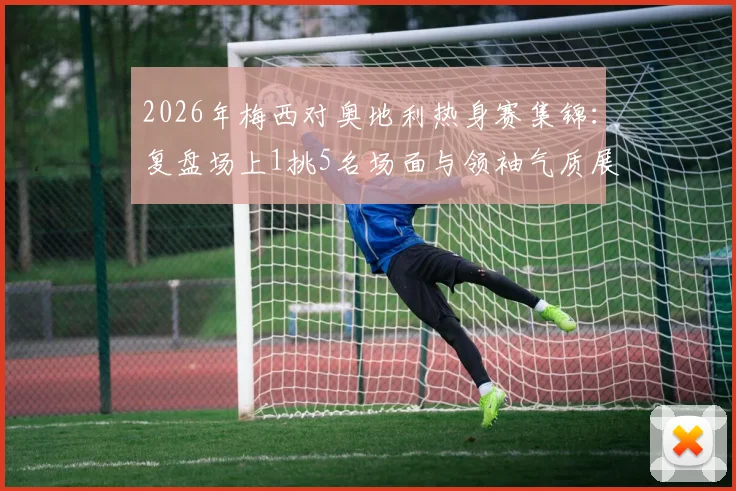 2026年梅西对奥地利热身赛集锦:复盘场上1挑5名场面与领袖气质展现