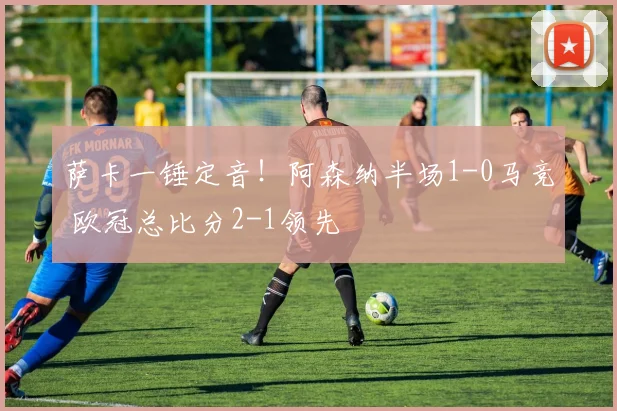 萨卡一锤定音！阿森纳半场1-0马竞 欧冠总比分2-1领先