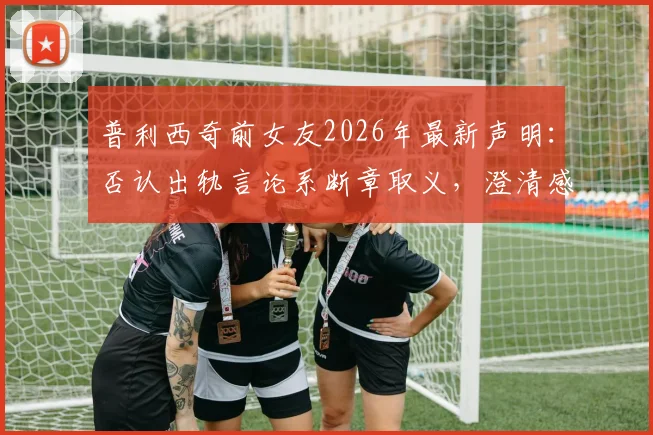 普利西奇前女友2026年最新声明：否认出轨言论系断章取义，澄清感情纠纷真相