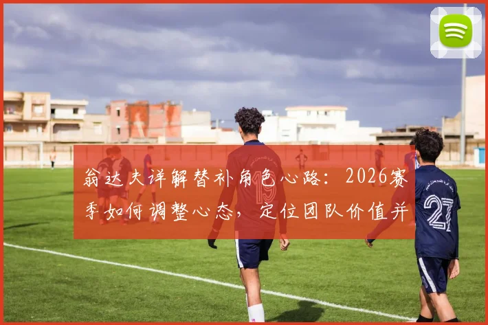 翁达夫详解替补角色心路：2026赛季如何调整心态，定位团队价值并助力球队取胜