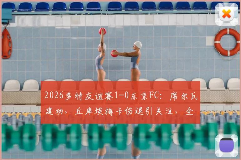 2026多特友谊赛1-0东京FC：席尔瓦建功，丘库埃梅卡伤退引关注，全场比赛回顾与战术解析