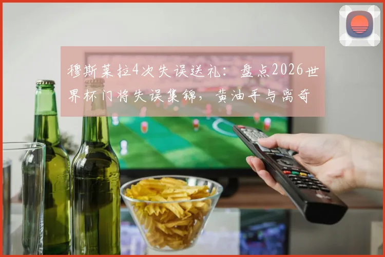穆斯莱拉4次失误送礼：盘点2026世界杯门将失误集锦，黄油手与离奇乌龙全收录