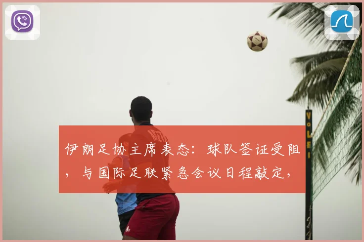 伊朗足协主席表态：球队签证受阻，与国际足联紧急会议日程敲定，球队参赛资格最新消息汇总
