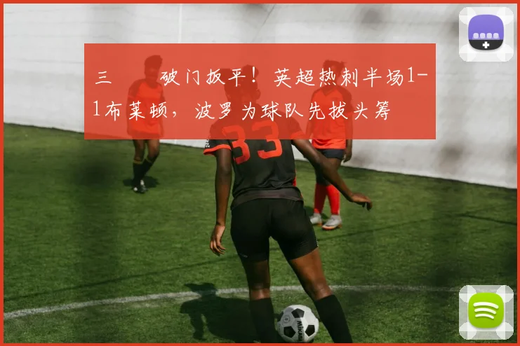 三笘薫破门扳平！英超热刺半场1-1布莱顿，波罗为球队先拔头筹