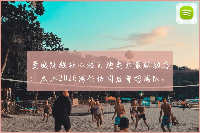 曼城防线核心格瓦迪奥尔最新动态:瓜帅2026离任传闻后曾想离队,俱乐部续约计划曝光