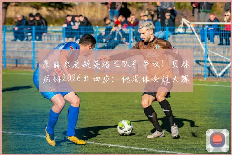 图赫尔质疑英格兰队引争议！贝林厄姆2026年回应：他没体会过大赛对阵劲敌的真实压力