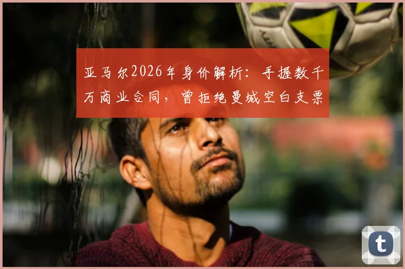 亚马尔2026年身价解析：手握数千万商业合同，曾拒绝曼城空白支票的真实原因