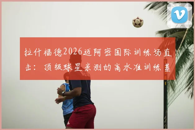 拉什福德2026迈阿密国际训练场直击：顶级球星亲测的高水准训练基地及设施全解析