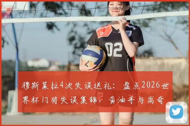 穆斯莱拉4次失误送礼：盘点2026世界杯门将失误集锦，黄油手与离奇乌龙全收录