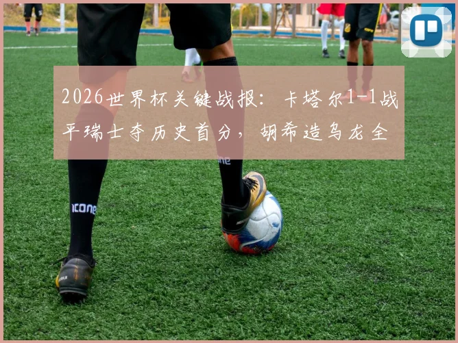 2026世界杯关键战报：卡塔尔1-1战平瑞士夺历史首分，胡希造乌龙全过程与技术细节剖析