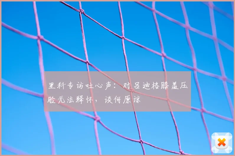 里科专访吐心声：对吕迪格膝盖压脸无法释怀，谈何原谅