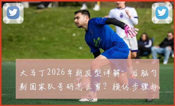 大马丁2026年新发型详解：后脑勺剃国家队号码怎么剪？模仿步骤与发型含义全解读