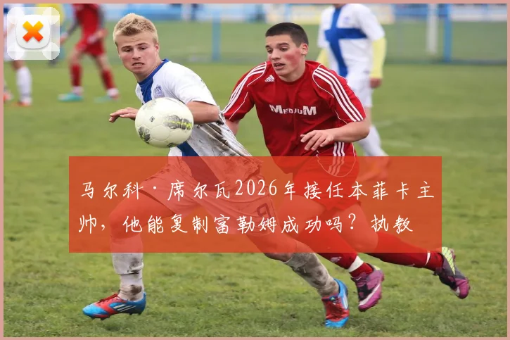 马尔科·席尔瓦2026年接任本菲卡主帅，他能复制富勒姆成功吗？执教前景与挑战分析