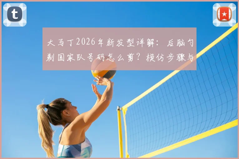 大马丁2026年新发型详解：后脑勺剃国家队号码怎么剪？模仿步骤与发型含义全解读