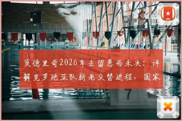 莫德里奇2026年去留悬而未决：详解克罗地亚队新老交替进程，国家队变革时间表引关注