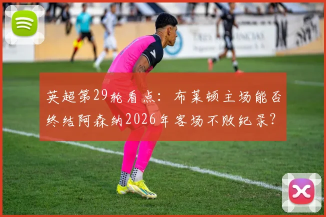 英超第29轮看点：布莱顿主场能否终结阿森纳2026年客场不败纪录？交锋历史与近期状态全解析