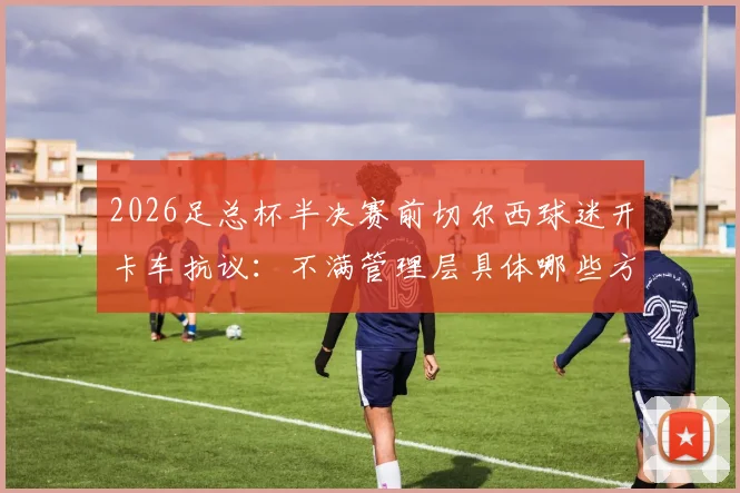 2026足总杯半决赛前切尔西球迷开卡车抗议：不满管理层具体哪些方面，后续影响与最新动态一览