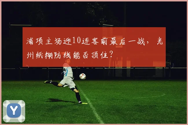 浦项主场迎10连客前最后一战，光州纸糊防线能否顶住？