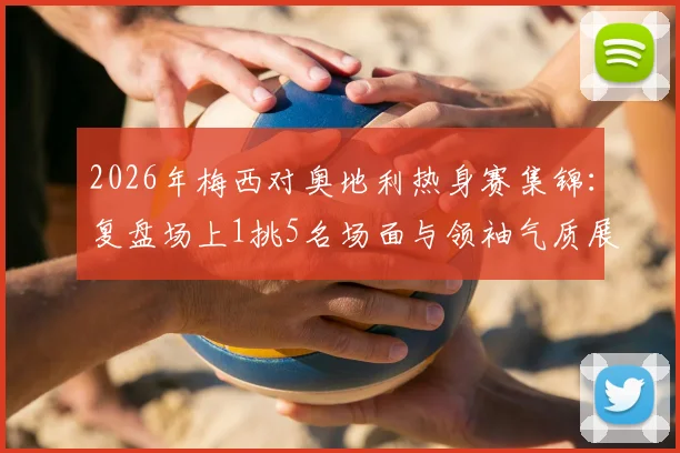 2026年梅西对奥地利热身赛集锦：复盘场上1挑5名场面与领袖气质展现