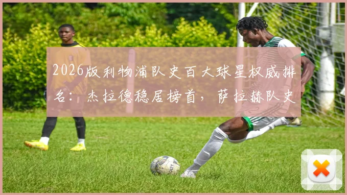 2026版利物浦队史百大球星权威排名：杰拉德稳居榜首，萨拉赫队史地位跃升第4引热议