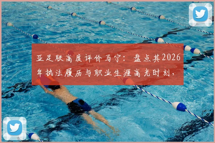 亚足联高度评价马宁：盘点其2026年执法履历与职业生涯高光时刻，解析顶尖裁判成长之路