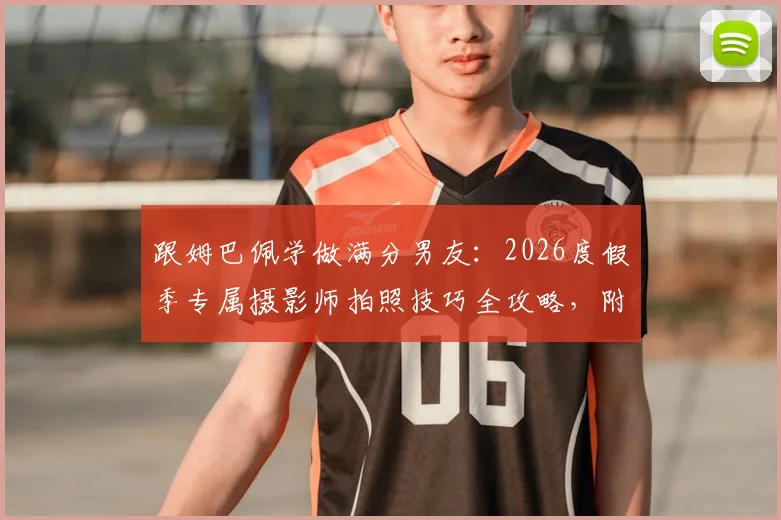 跟姆巴佩学做满分男友：2026度假季专属摄影师拍照技巧全攻略，附女友同款穿搭解析
