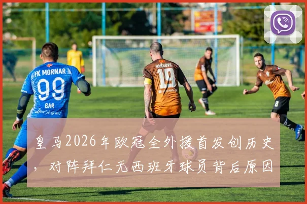 皇马2026年欧冠全外援首发创历史，对阵拜仁无西班牙球员背后原因深度剖析