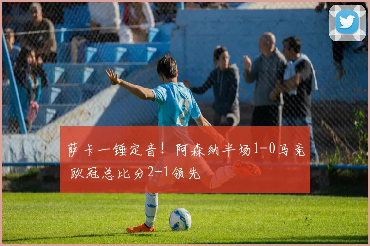 萨卡一锤定音！阿森纳半场1-0马竞 欧冠总比分2-1领先