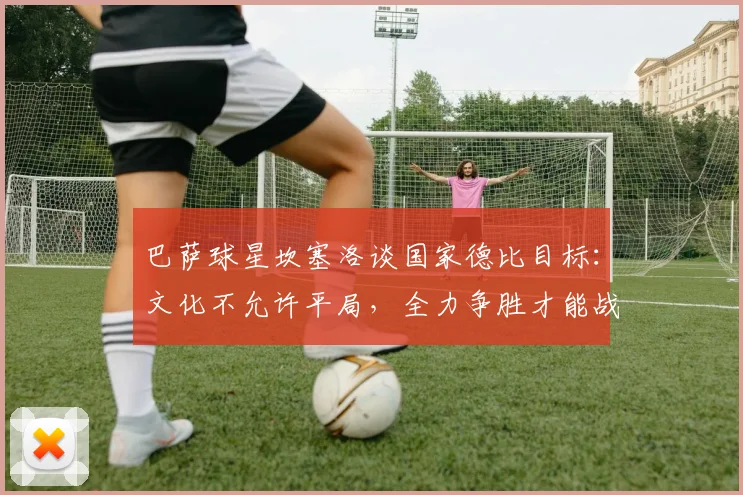 巴萨球星坎塞洛谈国家德比目标：文化不允许平局，全力争胜才能战胜皇马夺冠