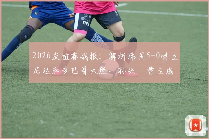 2026友谊赛战报：解析韩国5-0特立尼达和多巴哥大胜，孙兴慜曹圭成双响背后的战术与看点