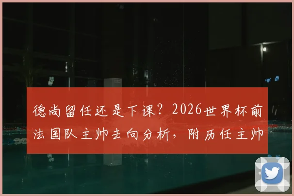 德尚留任还是下课？2026世界杯前法国队主帅去向分析，附历任主帅谢幕战仅一胜的尴尬纪录