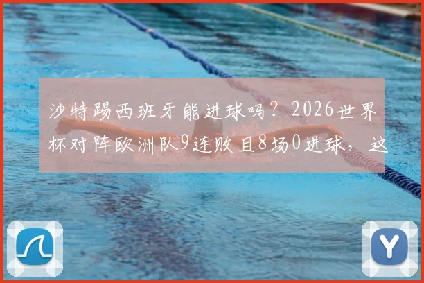 沙特踢西班牙能进球吗？2026世界杯对阵欧洲队9连败且8场0进球，这次能否破荒？