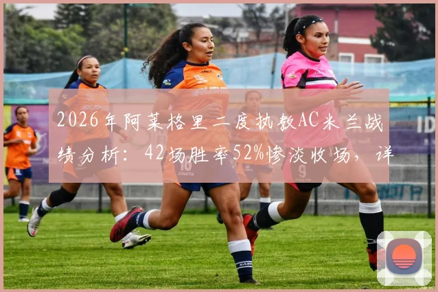 2026年阿莱格里二度执教AC米兰战绩分析：42场胜率52%惨淡收场，详解其带队无缘欧冠的真实原因