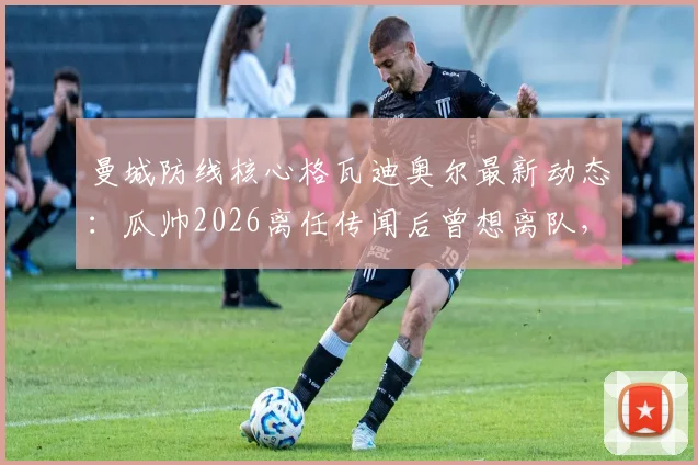 曼城防线核心格瓦迪奥尔最新动态：瓜帅2026离任传闻后曾想离队，俱乐部续约计划曝光