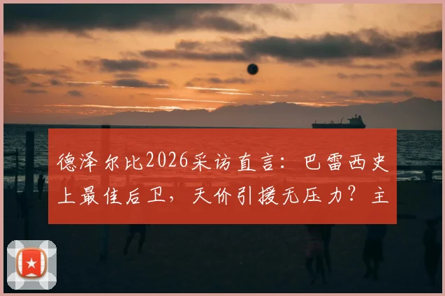德泽尔比2026采访直言:巴雷西史上最佳后卫,天价引援无压力?主帅亲述球队建设理念