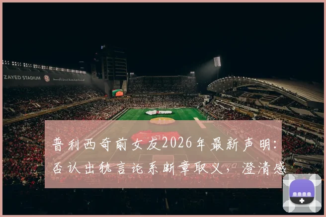 普利西奇前女友2026年最新声明：否认出轨言论系断章取义，澄清感情纠纷真相