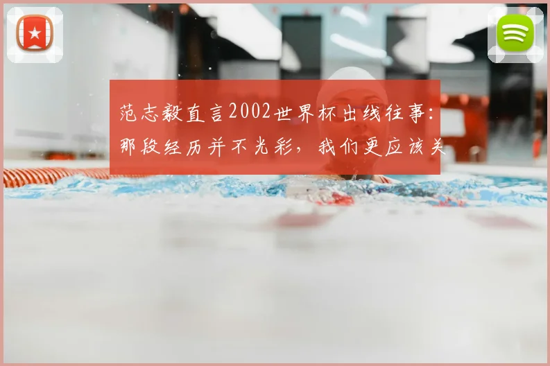 范志毅直言2002世界杯出线往事:那段经历并不光彩,我们更应该关注2026年