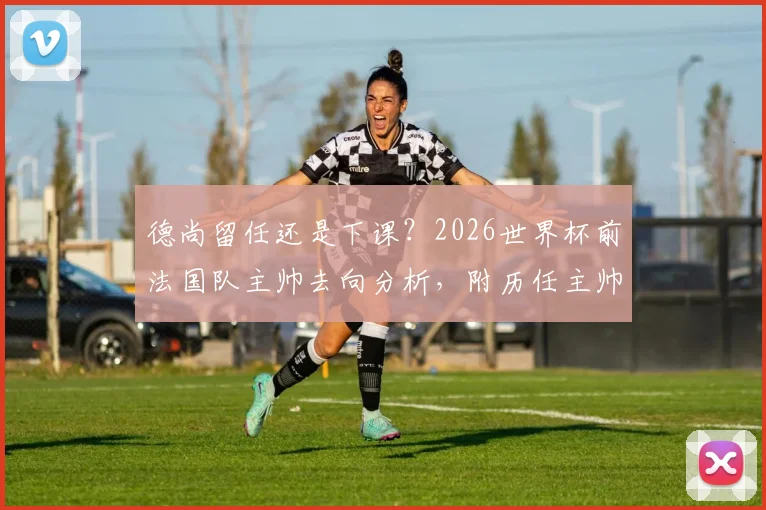 德尚留任还是下课?2026世界杯前法国队主帅去向分析,附历任主帅谢幕战仅一胜的尴尬纪录