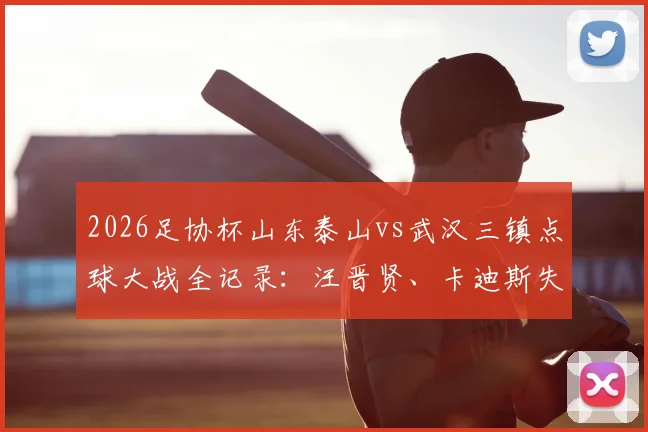 2026足协杯山东泰山vs武汉三镇点球大战全记录：汪晋贤、卡迪斯失点，泰山4-3晋级下轮对阵分析