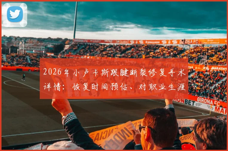 2026年小卢卡斯跟腱断裂修复手术详情：恢复时间预估、对职业生涯影响及康复关键步骤解析