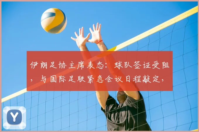 伊朗足协主席表态：球队签证受阻，与国际足联紧急会议日程敲定，球队参赛资格最新消息汇总