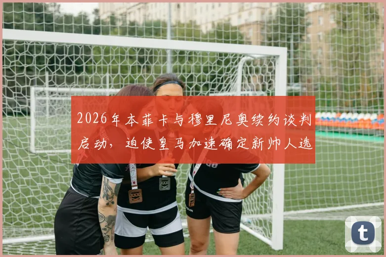 2026年本菲卡与穆里尼奥续约谈判启动,迫使皇马加速确定新帅人选,最新动态解析