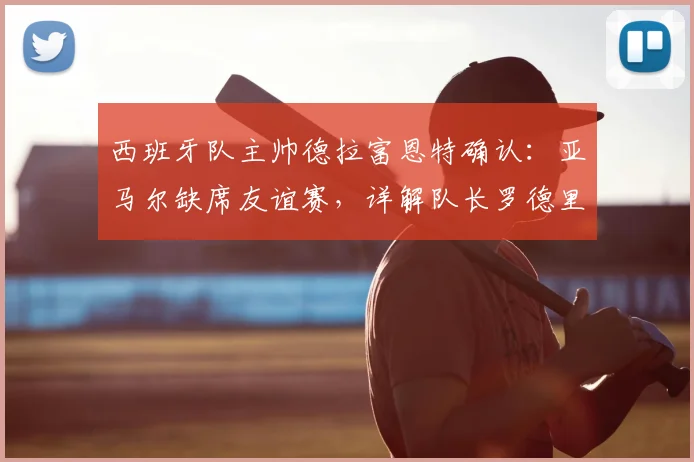 西班牙队主帅德拉富恩特确认：亚马尔缺席友谊赛，详解队长罗德里任命决策