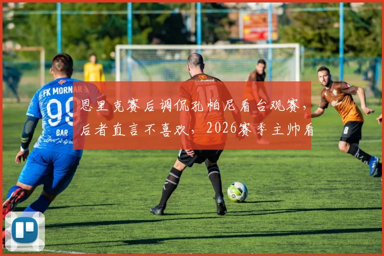 恩里克赛后调侃孔帕尼看台观赛，后者直言不喜欢，2026赛季主帅看台视角引热议