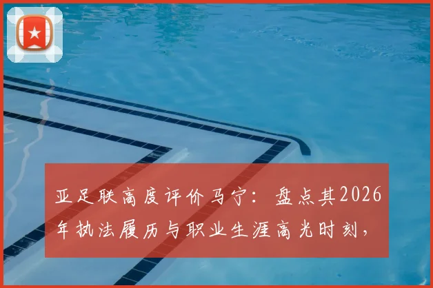 亚足联高度评价马宁：盘点其2026年执法履历与职业生涯高光时刻，解析顶尖裁判成长之路