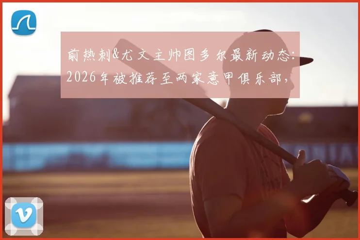 前热刺&尤文主帅图多尔最新动态：2026年被推荐至两家意甲俱乐部，或成新帅候选人